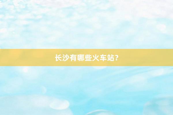 长沙有哪些火车站？