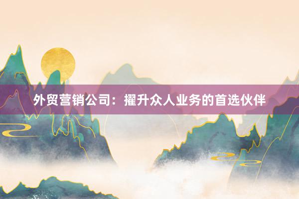 外贸营销公司：擢升众人业务的首选伙伴